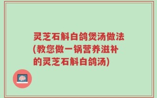 灵芝石斛白鸽煲汤做法(教您做一锅营养滋补的灵芝石斛白鸽汤)