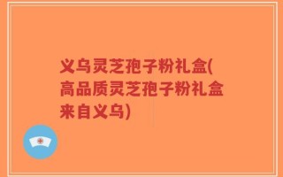 义乌灵芝孢子粉礼盒(高品质灵芝孢子粉礼盒来自义乌)