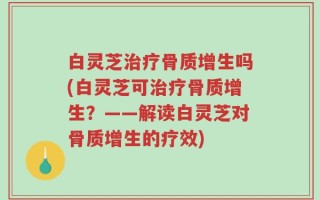 白灵芝治疗骨质增生吗(白灵芝可治疗骨质增生？——解读白灵芝对骨质增生的疗效)