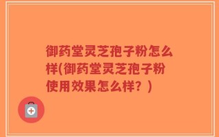 御药堂灵芝孢子粉怎么样(御药堂灵芝孢子粉使用效果怎么样？)