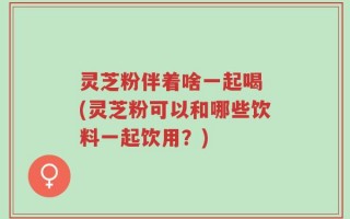 灵芝粉伴着啥一起喝 (灵芝粉可以和哪些饮料一起饮用？)