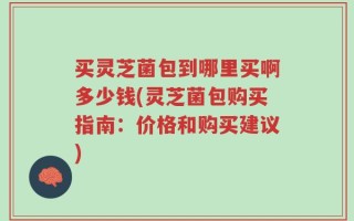 买灵芝菌包到哪里买啊多少钱(灵芝菌包购买指南：价格和购买建议)