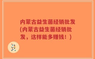 内蒙古益生菌经销批发(内蒙古益生菌经销批发，这样能多赚钱！)