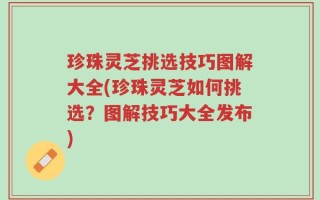 珍珠灵芝挑选技巧图解大全(珍珠灵芝如何挑选？图解技巧大全发布)
