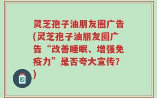 灵芝孢子油朋友圈广告(灵芝孢子油朋友圈广告“改善睡眠、增强免疫力”是否夸大宣传？)