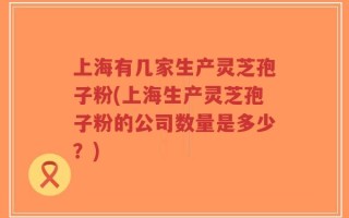 上海有几家生产灵芝孢子粉(上海生产灵芝孢子粉的公司数量是多少？)