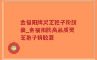 金福阳牌灵芝孢子粉胶囊_金福阳牌高品质灵芝孢子粉胶囊