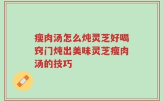 瘦肉汤怎么炖灵芝好喝窍门炖出美味灵芝瘦肉汤的技巧