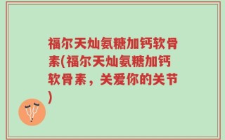福尔天灿氨糖加钙软骨素(福尔天灿氨糖加钙软骨素，关爱你的关节)