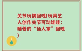 关节玩偶回魂(玩具艺人创作关节可动娃娃：睡着的“仙人掌”回魂)