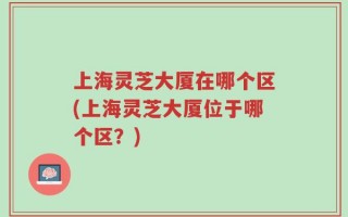 上海灵芝大厦在哪个区(上海灵芝大厦位于哪个区？)