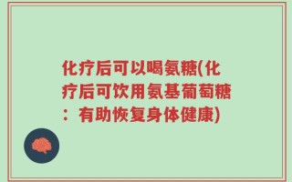 化疗后可以喝氨糖(化疗后可饮用氨基葡萄糖：有助恢复身体健康)