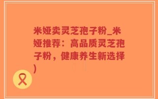 米娅卖灵芝孢子粉_米娅推荐：高品质灵芝孢子粉，健康养生新选择)