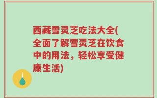 西藏雪灵芝吃法大全(全面了解雪灵芝在饮食中的用法，轻松享受健康生活)