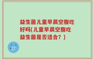 益生菌儿童早晨空腹吃好吗(儿童早晨空腹吃益生菌是否适合？)