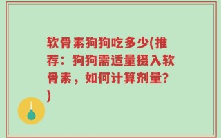 软骨素狗狗吃多少(推荐：狗狗需适量摄入软骨素，如何计算剂量？)