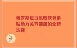 俄罗斯进口氨糖软骨素贴助力关节健康的全新选择