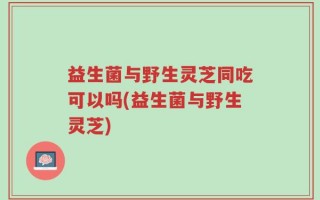益生菌与野生灵芝同吃可以吗(益生菌与野生灵芝)