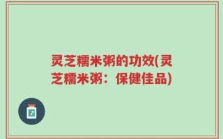 灵芝糯米粥的功效(灵芝糯米粥：保健佳品)