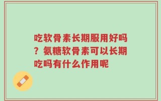 吃软骨素长期服用好吗？氨糖软骨素可以长期吃吗有什么作用呢