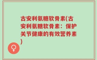 古安利氨糖软骨素(古安利氨糖软骨素：保护关节健康的有效营养素)