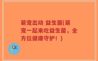 萌宠出动 益生菌(萌宠一起来吃益生菌，全方位健康守护！)