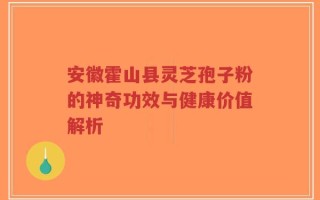 安徽霍山县灵芝孢子粉的神奇功效与健康价值解析