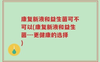 康复新液和益生菌可不可以(康复新液和益生菌---更健康的选择)