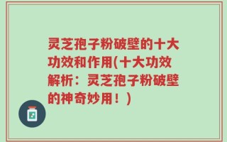 灵芝孢子粉破壁的十大功效和作用(十大功效解析：灵芝孢子粉破壁的神奇妙用！)