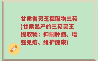 甘肃省灵芝提取物三萜(甘肃出产的三萜灵芝提取物：抑制肿瘤、增强免疫、维护健康)