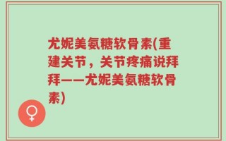 尤妮美氨糖软骨素(重建关节，关节疼痛说拜拜——尤妮美氨糖软骨素)