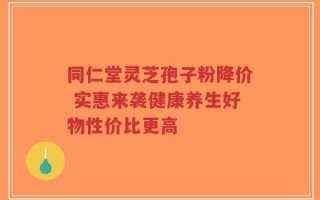同仁堂灵芝孢子粉降价 实惠来袭健康养生好物性价比更高
