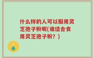 什么样的人可以服用灵芝孢子粉呢(谁适合食用灵芝孢子粉？)