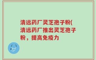 清远药厂灵芝孢子粉(清远药厂推出灵芝孢子粉，提高免疫力