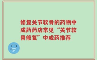 修复关节软骨的药物中成药药店常见“关节软骨修复”中成药推荐
