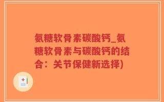 氨糖软骨素碳酸钙_氨糖软骨素与碳酸钙的结合：关节保健新选择)