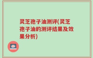 灵芝孢子油测评(灵芝孢子油的测评结果及效果分析)