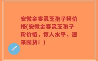 安微金寨灵芝孢子粉价格(安微金寨灵芝孢子粉价格，惊人水平，速来囤货！)