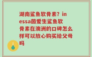 湖南鲨鱼软骨素？inessa茵爱生鲨鱼软骨素在澳洲的口碑怎么样可以放心购买给父母吗