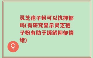 灵芝孢子粉可以抗抑郁吗(有研究显示灵芝孢子粉有助于缓解抑郁情绪)
