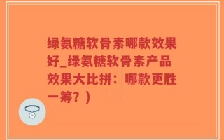 绿氨糖软骨素哪款效果好_绿氨糖软骨素产品效果大比拼：哪款更胜一筹？)