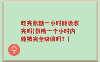 吃完氨糖一小时能吸收完吗(氨糖一个小时内能被完全吸收吗？)
