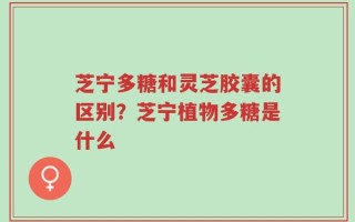 芝宁多糖和灵芝胶囊的区别？芝宁植物多糖是什么
