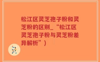 松江区灵芝孢子粉和灵芝粉的区别_“松江区灵芝孢子粉与灵芝粉差异解析”)
