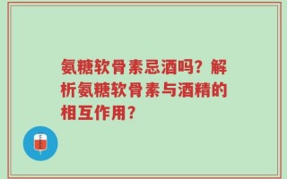 氨糖软骨素忌酒吗？解析氨糖软骨素与酒精的相互作用？