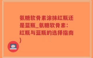 氨糖软骨素涂抹红瓶还是蓝瓶_氨糖软骨素：红瓶与蓝瓶的选择指南)