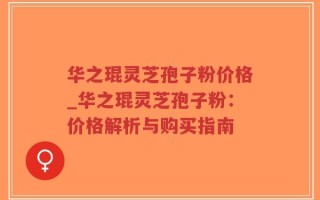 华之琨灵芝孢子粉价格_华之琨灵芝孢子粉：价格解析与购买指南