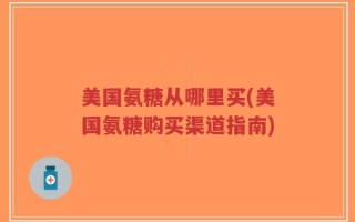 美国氨糖从哪里买(美国氨糖购买渠道指南)