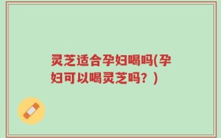 灵芝适合孕妇喝吗(孕妇可以喝灵芝吗？)