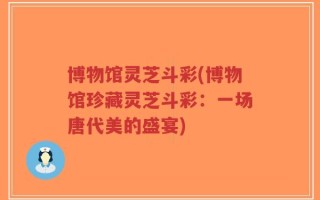 博物馆灵芝斗彩(博物馆珍藏灵芝斗彩：一场唐代美的盛宴)